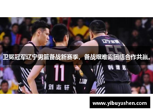 卫冕冠军辽宁男篮备战新赛季,备战艰难需团结合作共赢。